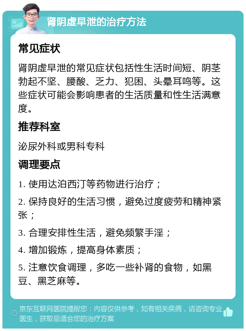 肾阴虚早泄的治疗方法 常见症状 肾阴虚早泄的常见症状包括性生活时间短、阴茎勃起不坚、腰酸、乏力、犯困、头晕耳鸣等。这些症状可能会影响患者的生活质量和性生活满意度。 推荐科室 泌尿外科或男科专科 调理要点 1. 使用达泊西汀等药物进行治疗； 2. 保持良好的生活习惯，避免过度疲劳和精神紧张； 3. 合理安排性生活，避免频繁手淫； 4. 增加锻炼，提高身体素质； 5. 注意饮食调理，多吃一些补肾的食物，如黑豆、黑芝麻等。