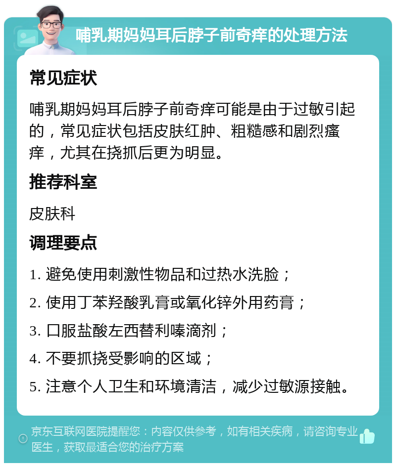 哺乳期妈妈耳后脖子前奇痒的处理方法 常见症状 哺乳期妈妈耳后脖子前奇痒可能是由于过敏引起的，常见症状包括皮肤红肿、粗糙感和剧烈瘙痒，尤其在挠抓后更为明显。 推荐科室 皮肤科 调理要点 1. 避免使用刺激性物品和过热水洗脸； 2. 使用丁苯羟酸乳膏或氧化锌外用药膏； 3. 口服盐酸左西替利嗪滴剂； 4. 不要抓挠受影响的区域； 5. 注意个人卫生和环境清洁，减少过敏源接触。