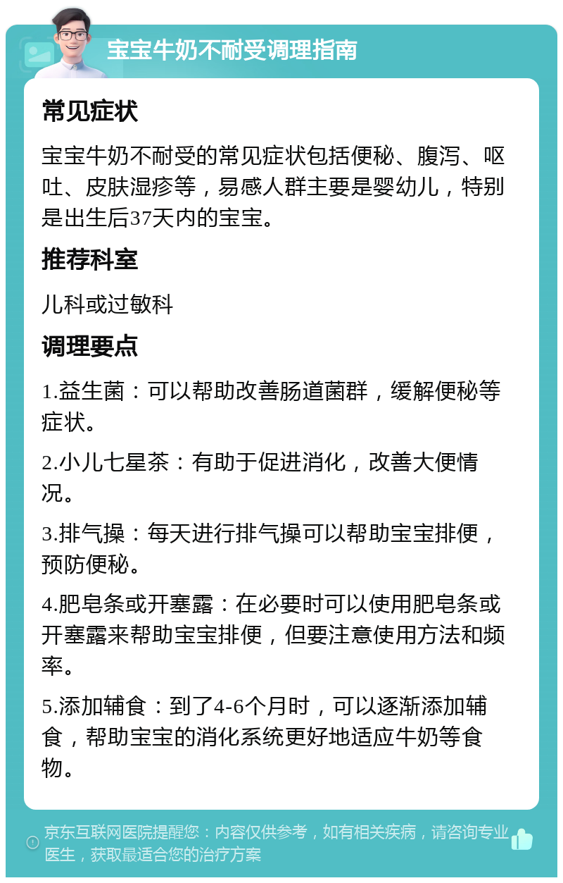 宝宝牛奶不耐受调理指南 常见症状 宝宝牛奶不耐受的常见症状包括便秘、腹泻、呕吐、皮肤湿疹等，易感人群主要是婴幼儿，特别是出生后37天内的宝宝。 推荐科室 儿科或过敏科 调理要点 1.益生菌：可以帮助改善肠道菌群，缓解便秘等症状。 2.小儿七星茶：有助于促进消化，改善大便情况。 3.排气操：每天进行排气操可以帮助宝宝排便，预防便秘。 4.肥皂条或开塞露：在必要时可以使用肥皂条或开塞露来帮助宝宝排便，但要注意使用方法和频率。 5.添加辅食：到了4-6个月时，可以逐渐添加辅食，帮助宝宝的消化系统更好地适应牛奶等食物。