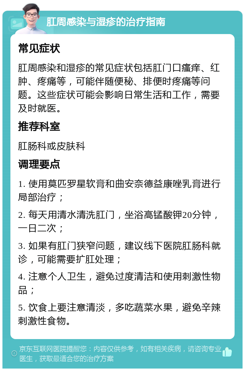 肛周感染与湿疹的治疗指南 常见症状 肛周感染和湿疹的常见症状包括肛门口瘙痒、红肿、疼痛等，可能伴随便秘、排便时疼痛等问题。这些症状可能会影响日常生活和工作，需要及时就医。 推荐科室 肛肠科或皮肤科 调理要点 1. 使用莫匹罗星软膏和曲安奈德益康唑乳膏进行局部治疗； 2. 每天用清水清洗肛门，坐浴高锰酸钾20分钟，一日二次； 3. 如果有肛门狭窄问题，建议线下医院肛肠科就诊，可能需要扩肛处理； 4. 注意个人卫生，避免过度清洁和使用刺激性物品； 5. 饮食上要注意清淡，多吃蔬菜水果，避免辛辣刺激性食物。