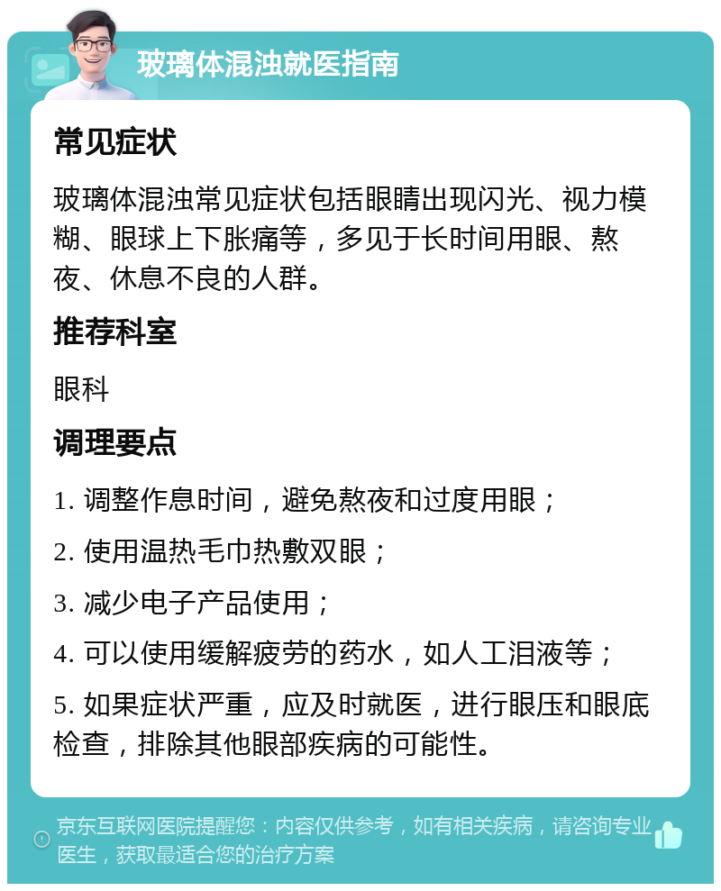 玻璃体混浊就医指南 常见症状 玻璃体混浊常见症状包括眼睛出现闪光、视力模糊、眼球上下胀痛等，多见于长时间用眼、熬夜、休息不良的人群。 推荐科室 眼科 调理要点 1. 调整作息时间，避免熬夜和过度用眼； 2. 使用温热毛巾热敷双眼； 3. 减少电子产品使用； 4. 可以使用缓解疲劳的药水，如人工泪液等； 5. 如果症状严重，应及时就医，进行眼压和眼底检查，排除其他眼部疾病的可能性。