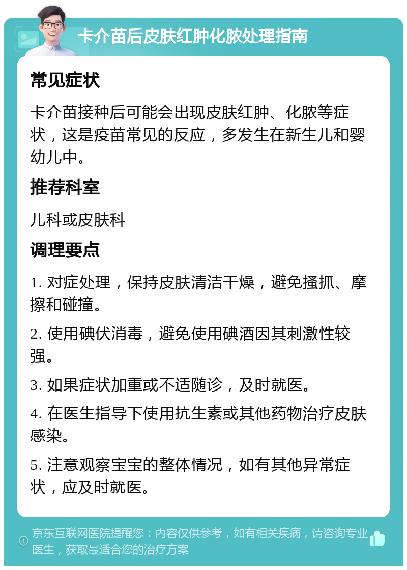 卡介苗后皮肤红肿化脓处理指南 常见症状 卡介苗接种后可能会出现皮肤红肿、化脓等症状，这是疫苗常见的反应，多发生在新生儿和婴幼儿中。 推荐科室 儿科或皮肤科 调理要点 1. 对症处理，保持皮肤清洁干燥，避免搔抓、摩擦和碰撞。 2. 使用碘伏消毒，避免使用碘酒因其刺激性较强。 3. 如果症状加重或不适随诊，及时就医。 4. 在医生指导下使用抗生素或其他药物治疗皮肤感染。 5. 注意观察宝宝的整体情况，如有其他异常症状，应及时就医。