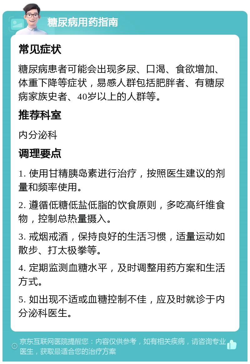 糖尿病用药指南 常见症状 糖尿病患者可能会出现多尿、口渴、食欲增加、体重下降等症状，易感人群包括肥胖者、有糖尿病家族史者、40岁以上的人群等。 推荐科室 内分泌科 调理要点 1. 使用甘精胰岛素进行治疗，按照医生建议的剂量和频率使用。 2. 遵循低糖低盐低脂的饮食原则，多吃高纤维食物，控制总热量摄入。 3. 戒烟戒酒，保持良好的生活习惯，适量运动如散步、打太极拳等。 4. 定期监测血糖水平，及时调整用药方案和生活方式。 5. 如出现不适或血糖控制不佳，应及时就诊于内分泌科医生。