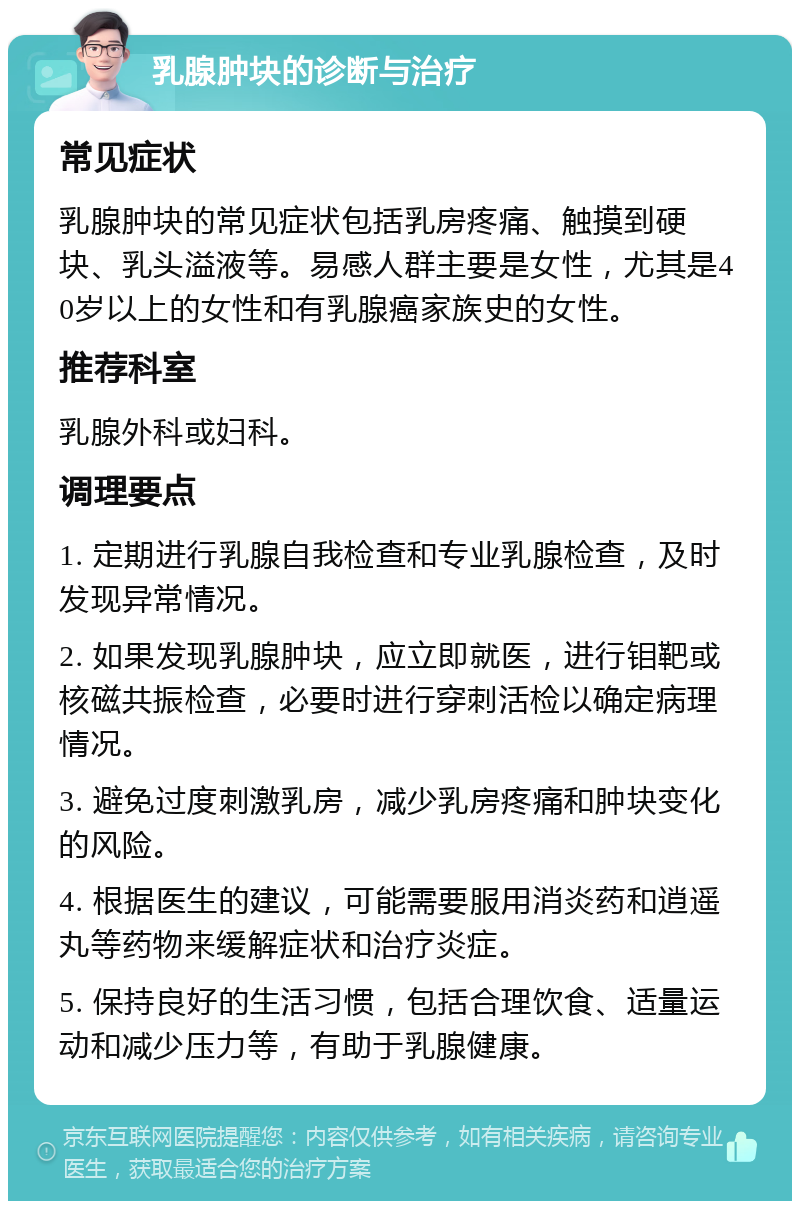 乳腺肿块的诊断与治疗 常见症状 乳腺肿块的常见症状包括乳房疼痛、触摸到硬块、乳头溢液等。易感人群主要是女性，尤其是40岁以上的女性和有乳腺癌家族史的女性。 推荐科室 乳腺外科或妇科。 调理要点 1. 定期进行乳腺自我检查和专业乳腺检查，及时发现异常情况。 2. 如果发现乳腺肿块，应立即就医，进行钼靶或核磁共振检查，必要时进行穿刺活检以确定病理情况。 3. 避免过度刺激乳房，减少乳房疼痛和肿块变化的风险。 4. 根据医生的建议，可能需要服用消炎药和逍遥丸等药物来缓解症状和治疗炎症。 5. 保持良好的生活习惯，包括合理饮食、适量运动和减少压力等，有助于乳腺健康。