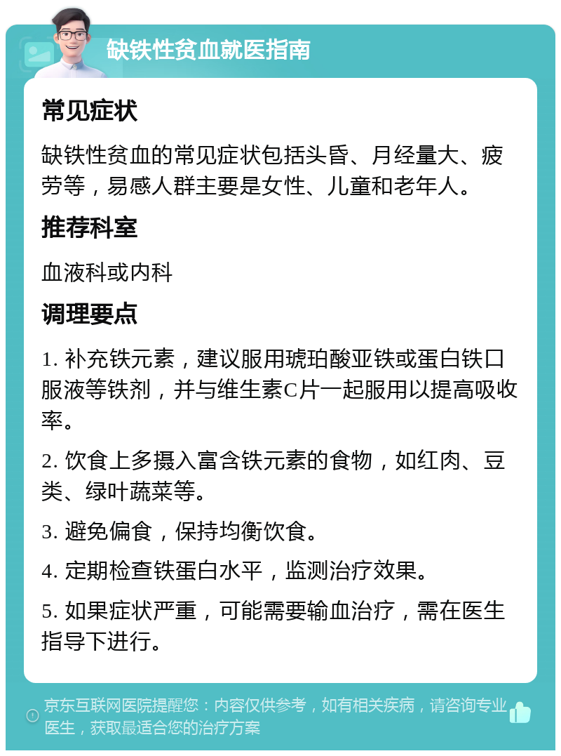 缺铁性贫血就医指南 常见症状 缺铁性贫血的常见症状包括头昏、月经量大、疲劳等，易感人群主要是女性、儿童和老年人。 推荐科室 血液科或内科 调理要点 1. 补充铁元素，建议服用琥珀酸亚铁或蛋白铁口服液等铁剂，并与维生素C片一起服用以提高吸收率。 2. 饮食上多摄入富含铁元素的食物，如红肉、豆类、绿叶蔬菜等。 3. 避免偏食，保持均衡饮食。 4. 定期检查铁蛋白水平，监测治疗效果。 5. 如果症状严重，可能需要输血治疗，需在医生指导下进行。