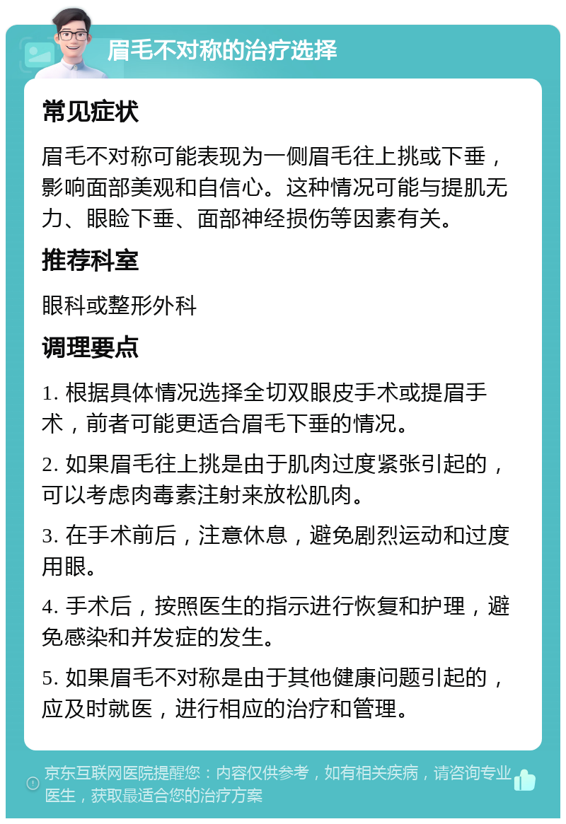 眉毛不对称的治疗选择 常见症状 眉毛不对称可能表现为一侧眉毛往上挑或下垂，影响面部美观和自信心。这种情况可能与提肌无力、眼睑下垂、面部神经损伤等因素有关。 推荐科室 眼科或整形外科 调理要点 1. 根据具体情况选择全切双眼皮手术或提眉手术，前者可能更适合眉毛下垂的情况。 2. 如果眉毛往上挑是由于肌肉过度紧张引起的，可以考虑肉毒素注射来放松肌肉。 3. 在手术前后，注意休息，避免剧烈运动和过度用眼。 4. 手术后，按照医生的指示进行恢复和护理，避免感染和并发症的发生。 5. 如果眉毛不对称是由于其他健康问题引起的，应及时就医，进行相应的治疗和管理。