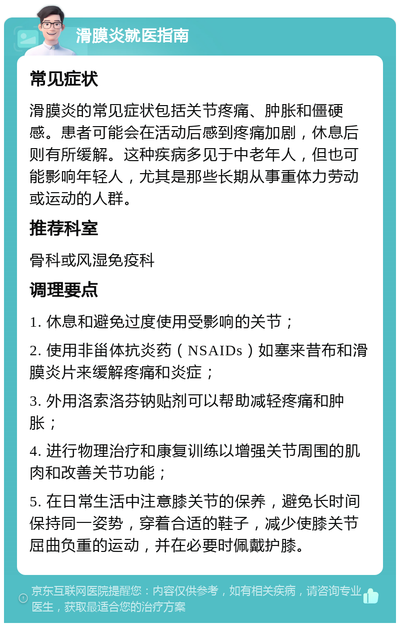 滑膜炎就医指南 常见症状 滑膜炎的常见症状包括关节疼痛、肿胀和僵硬感。患者可能会在活动后感到疼痛加剧，休息后则有所缓解。这种疾病多见于中老年人，但也可能影响年轻人，尤其是那些长期从事重体力劳动或运动的人群。 推荐科室 骨科或风湿免疫科 调理要点 1. 休息和避免过度使用受影响的关节； 2. 使用非甾体抗炎药（NSAIDs）如塞来昔布和滑膜炎片来缓解疼痛和炎症； 3. 外用洛索洛芬钠贴剂可以帮助减轻疼痛和肿胀； 4. 进行物理治疗和康复训练以增强关节周围的肌肉和改善关节功能； 5. 在日常生活中注意膝关节的保养，避免长时间保持同一姿势，穿着合适的鞋子，减少使膝关节屈曲负重的运动，并在必要时佩戴护膝。