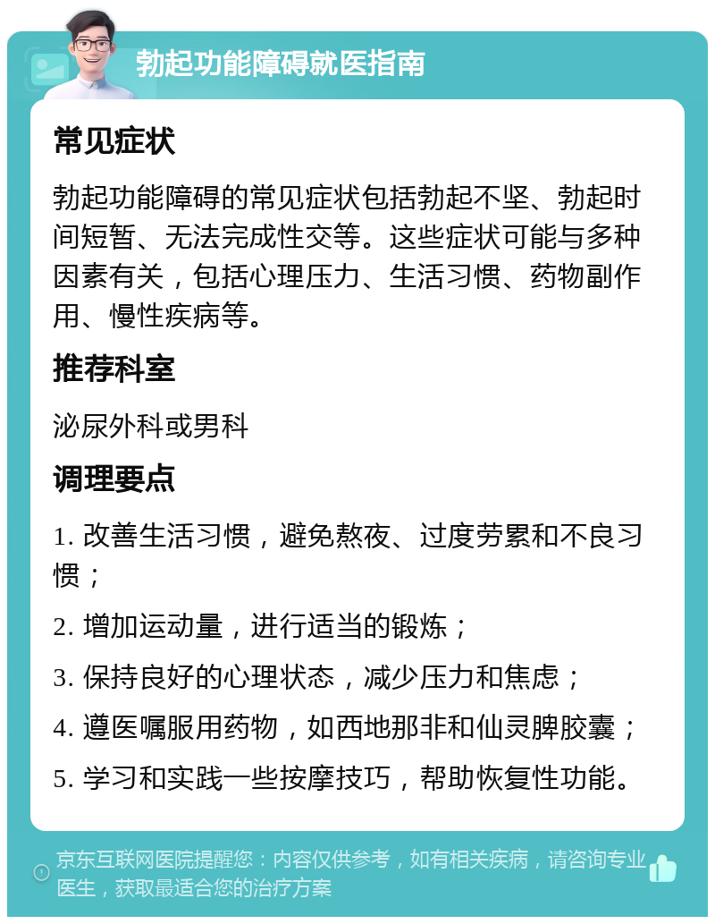 勃起功能障碍就医指南 常见症状 勃起功能障碍的常见症状包括勃起不坚、勃起时间短暂、无法完成性交等。这些症状可能与多种因素有关，包括心理压力、生活习惯、药物副作用、慢性疾病等。 推荐科室 泌尿外科或男科 调理要点 1. 改善生活习惯，避免熬夜、过度劳累和不良习惯； 2. 增加运动量，进行适当的锻炼； 3. 保持良好的心理状态，减少压力和焦虑； 4. 遵医嘱服用药物，如西地那非和仙灵脾胶囊； 5. 学习和实践一些按摩技巧，帮助恢复性功能。