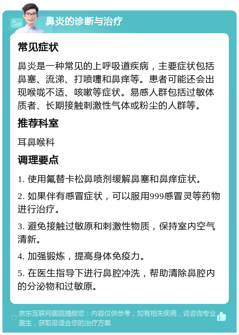 鼻炎的诊断与治疗 常见症状 鼻炎是一种常见的上呼吸道疾病，主要症状包括鼻塞、流涕、打喷嚏和鼻痒等。患者可能还会出现喉咙不适、咳嗽等症状。易感人群包括过敏体质者、长期接触刺激性气体或粉尘的人群等。 推荐科室 耳鼻喉科 调理要点 1. 使用氟替卡松鼻喷剂缓解鼻塞和鼻痒症状。 2. 如果伴有感冒症状，可以服用999感冒灵等药物进行治疗。 3. 避免接触过敏原和刺激性物质，保持室内空气清新。 4. 加强锻炼，提高身体免疫力。 5. 在医生指导下进行鼻腔冲洗，帮助清除鼻腔内的分泌物和过敏原。