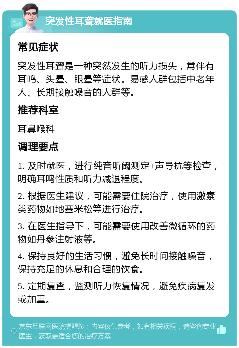 突发性耳聋就医指南 常见症状 突发性耳聋是一种突然发生的听力损失，常伴有耳鸣、头晕、眼晕等症状。易感人群包括中老年人、长期接触噪音的人群等。 推荐科室 耳鼻喉科 调理要点 1. 及时就医，进行纯音听阈测定+声导抗等检查，明确耳鸣性质和听力减退程度。 2. 根据医生建议，可能需要住院治疗，使用激素类药物如地塞米松等进行治疗。 3. 在医生指导下，可能需要使用改善微循环的药物如丹参注射液等。 4. 保持良好的生活习惯，避免长时间接触噪音，保持充足的休息和合理的饮食。 5. 定期复查，监测听力恢复情况，避免疾病复发或加重。