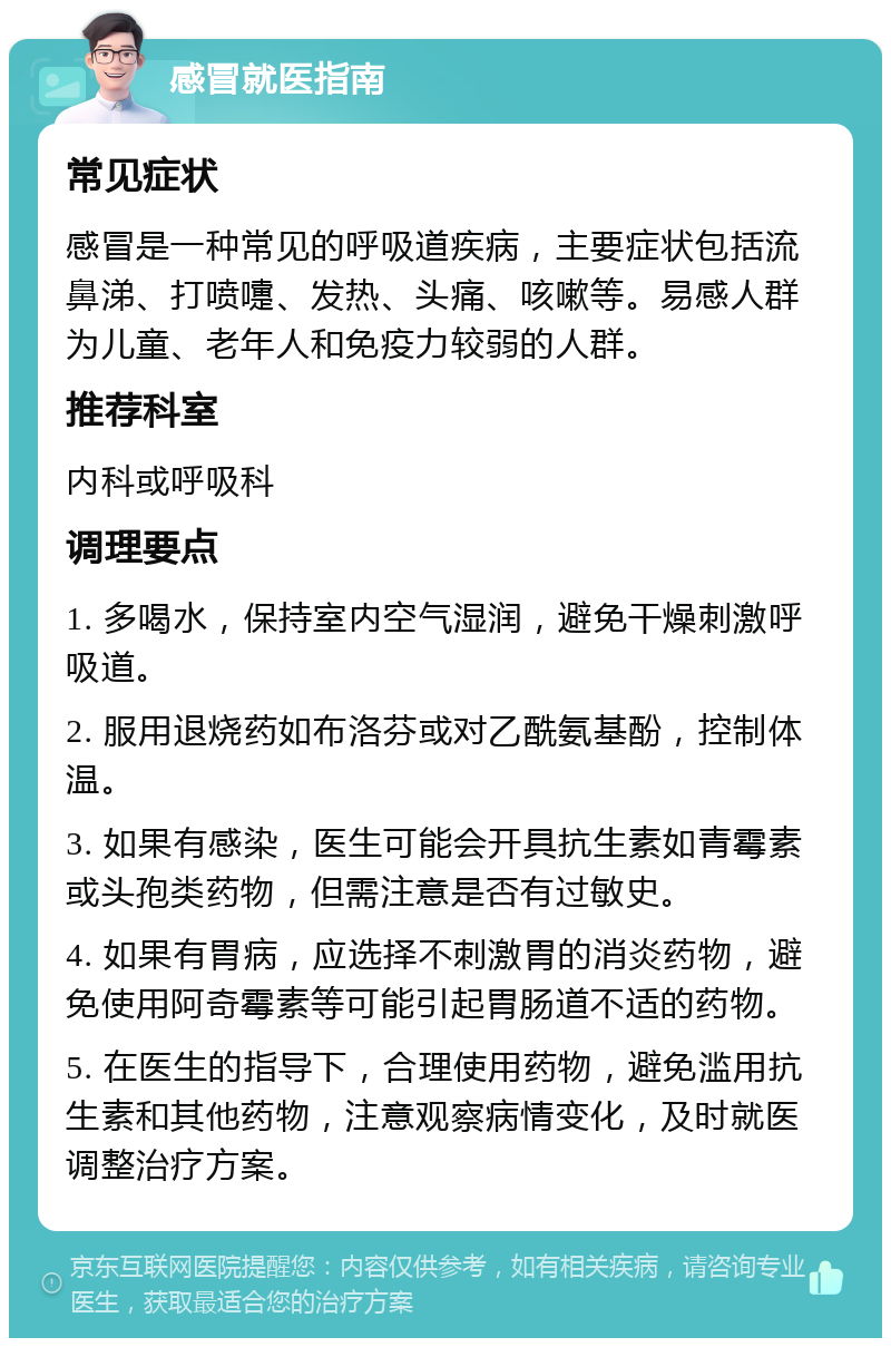 感冒就医指南 常见症状 感冒是一种常见的呼吸道疾病，主要症状包括流鼻涕、打喷嚏、发热、头痛、咳嗽等。易感人群为儿童、老年人和免疫力较弱的人群。 推荐科室 内科或呼吸科 调理要点 1. 多喝水，保持室内空气湿润，避免干燥刺激呼吸道。 2. 服用退烧药如布洛芬或对乙酰氨基酚，控制体温。 3. 如果有感染，医生可能会开具抗生素如青霉素或头孢类药物，但需注意是否有过敏史。 4. 如果有胃病，应选择不刺激胃的消炎药物，避免使用阿奇霉素等可能引起胃肠道不适的药物。 5. 在医生的指导下，合理使用药物，避免滥用抗生素和其他药物，注意观察病情变化，及时就医调整治疗方案。