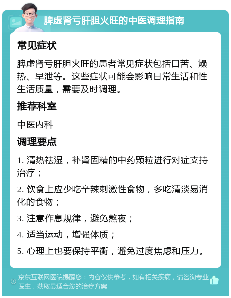 脾虚肾亏肝胆火旺的中医调理指南 常见症状 脾虚肾亏肝胆火旺的患者常见症状包括口苦、燥热、早泄等。这些症状可能会影响日常生活和性生活质量，需要及时调理。 推荐科室 中医内科 调理要点 1. 清热祛湿，补肾固精的中药颗粒进行对症支持治疗； 2. 饮食上应少吃辛辣刺激性食物，多吃清淡易消化的食物； 3. 注意作息规律，避免熬夜； 4. 适当运动，增强体质； 5. 心理上也要保持平衡，避免过度焦虑和压力。