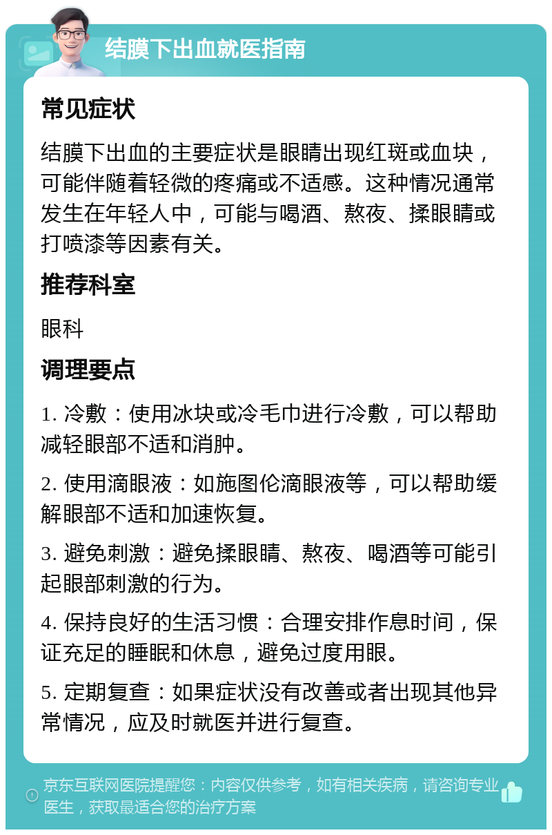 结膜下出血就医指南 常见症状 结膜下出血的主要症状是眼睛出现红斑或血块，可能伴随着轻微的疼痛或不适感。这种情况通常发生在年轻人中，可能与喝酒、熬夜、揉眼睛或打喷漆等因素有关。 推荐科室 眼科 调理要点 1. 冷敷：使用冰块或冷毛巾进行冷敷，可以帮助减轻眼部不适和消肿。 2. 使用滴眼液：如施图伦滴眼液等，可以帮助缓解眼部不适和加速恢复。 3. 避免刺激：避免揉眼睛、熬夜、喝酒等可能引起眼部刺激的行为。 4. 保持良好的生活习惯：合理安排作息时间，保证充足的睡眠和休息，避免过度用眼。 5. 定期复查：如果症状没有改善或者出现其他异常情况，应及时就医并进行复查。