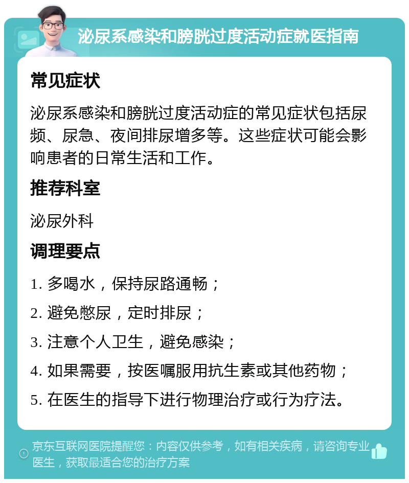 泌尿系感染和膀胱过度活动症就医指南 常见症状 泌尿系感染和膀胱过度活动症的常见症状包括尿频、尿急、夜间排尿增多等。这些症状可能会影响患者的日常生活和工作。 推荐科室 泌尿外科 调理要点 1. 多喝水，保持尿路通畅； 2. 避免憋尿，定时排尿； 3. 注意个人卫生，避免感染； 4. 如果需要，按医嘱服用抗生素或其他药物； 5. 在医生的指导下进行物理治疗或行为疗法。