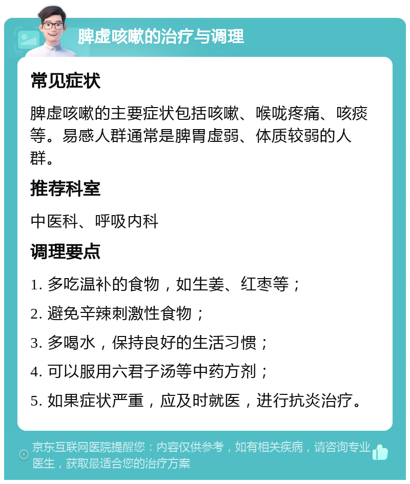 脾虚咳嗽的治疗与调理 常见症状 脾虚咳嗽的主要症状包括咳嗽、喉咙疼痛、咳痰等。易感人群通常是脾胃虚弱、体质较弱的人群。 推荐科室 中医科、呼吸内科 调理要点 1. 多吃温补的食物，如生姜、红枣等； 2. 避免辛辣刺激性食物； 3. 多喝水，保持良好的生活习惯； 4. 可以服用六君子汤等中药方剂； 5. 如果症状严重，应及时就医，进行抗炎治疗。