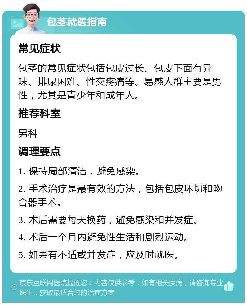 包茎就医指南 常见症状 包茎的常见症状包括包皮过长、包皮下面有异味、排尿困难、性交疼痛等。易感人群主要是男性，尤其是青少年和成年人。 推荐科室 男科 调理要点 1. 保持局部清洁，避免感染。 2. 手术治疗是最有效的方法，包括包皮环切和吻合器手术。 3. 术后需要每天换药，避免感染和并发症。 4. 术后一个月内避免性生活和剧烈运动。 5. 如果有不适或并发症，应及时就医。