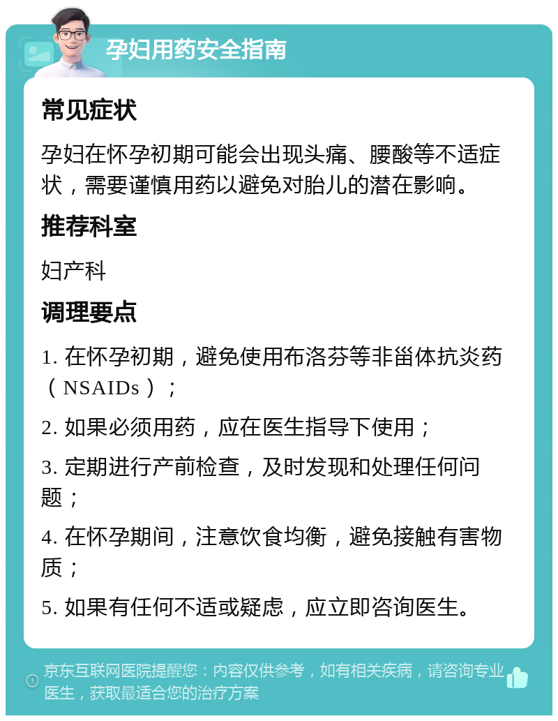 孕妇用药安全指南 常见症状 孕妇在怀孕初期可能会出现头痛、腰酸等不适症状，需要谨慎用药以避免对胎儿的潜在影响。 推荐科室 妇产科 调理要点 1. 在怀孕初期，避免使用布洛芬等非甾体抗炎药（NSAIDs）； 2. 如果必须用药，应在医生指导下使用； 3. 定期进行产前检查，及时发现和处理任何问题； 4. 在怀孕期间，注意饮食均衡，避免接触有害物质； 5. 如果有任何不适或疑虑，应立即咨询医生。