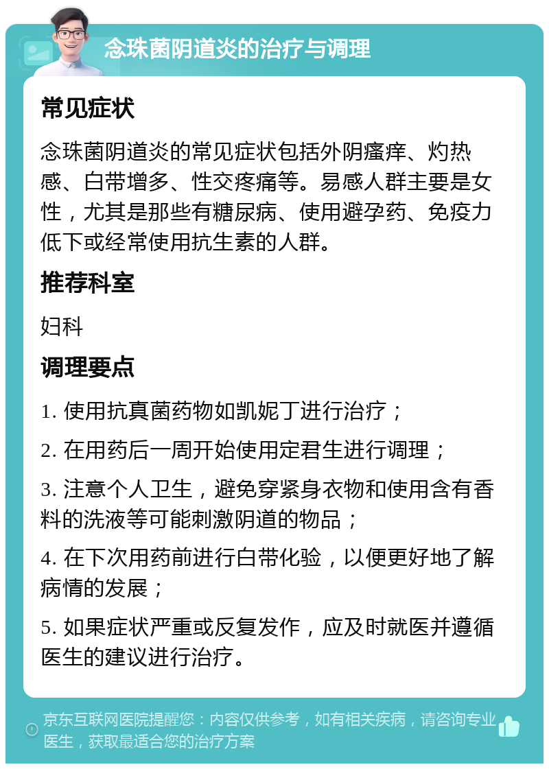 念珠菌阴道炎的治疗与调理 常见症状 念珠菌阴道炎的常见症状包括外阴瘙痒、灼热感、白带增多、性交疼痛等。易感人群主要是女性，尤其是那些有糖尿病、使用避孕药、免疫力低下或经常使用抗生素的人群。 推荐科室 妇科 调理要点 1. 使用抗真菌药物如凯妮丁进行治疗； 2. 在用药后一周开始使用定君生进行调理； 3. 注意个人卫生，避免穿紧身衣物和使用含有香料的洗液等可能刺激阴道的物品； 4. 在下次用药前进行白带化验，以便更好地了解病情的发展； 5. 如果症状严重或反复发作，应及时就医并遵循医生的建议进行治疗。