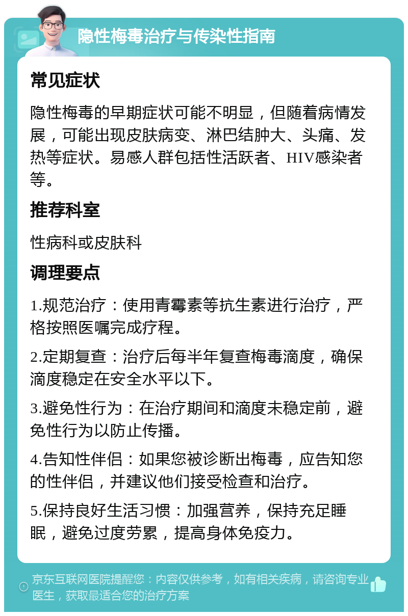 隐性梅毒治疗与传染性指南 常见症状 隐性梅毒的早期症状可能不明显，但随着病情发展，可能出现皮肤病变、淋巴结肿大、头痛、发热等症状。易感人群包括性活跃者、HIV感染者等。 推荐科室 性病科或皮肤科 调理要点 1.规范治疗：使用青霉素等抗生素进行治疗，严格按照医嘱完成疗程。 2.定期复查：治疗后每半年复查梅毒滴度，确保滴度稳定在安全水平以下。 3.避免性行为：在治疗期间和滴度未稳定前，避免性行为以防止传播。 4.告知性伴侣：如果您被诊断出梅毒，应告知您的性伴侣，并建议他们接受检查和治疗。 5.保持良好生活习惯：加强营养，保持充足睡眠，避免过度劳累，提高身体免疫力。