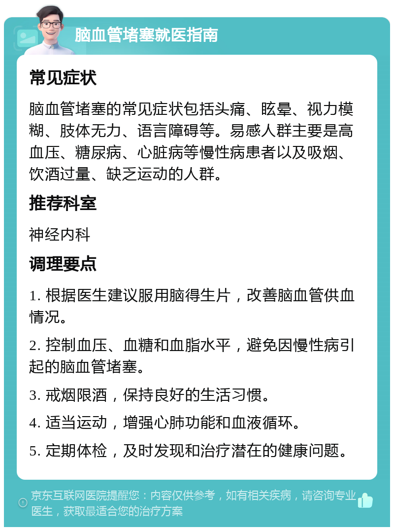 脑血管堵塞就医指南 常见症状 脑血管堵塞的常见症状包括头痛、眩晕、视力模糊、肢体无力、语言障碍等。易感人群主要是高血压、糖尿病、心脏病等慢性病患者以及吸烟、饮酒过量、缺乏运动的人群。 推荐科室 神经内科 调理要点 1. 根据医生建议服用脑得生片，改善脑血管供血情况。 2. 控制血压、血糖和血脂水平，避免因慢性病引起的脑血管堵塞。 3. 戒烟限酒，保持良好的生活习惯。 4. 适当运动，增强心肺功能和血液循环。 5. 定期体检，及时发现和治疗潜在的健康问题。