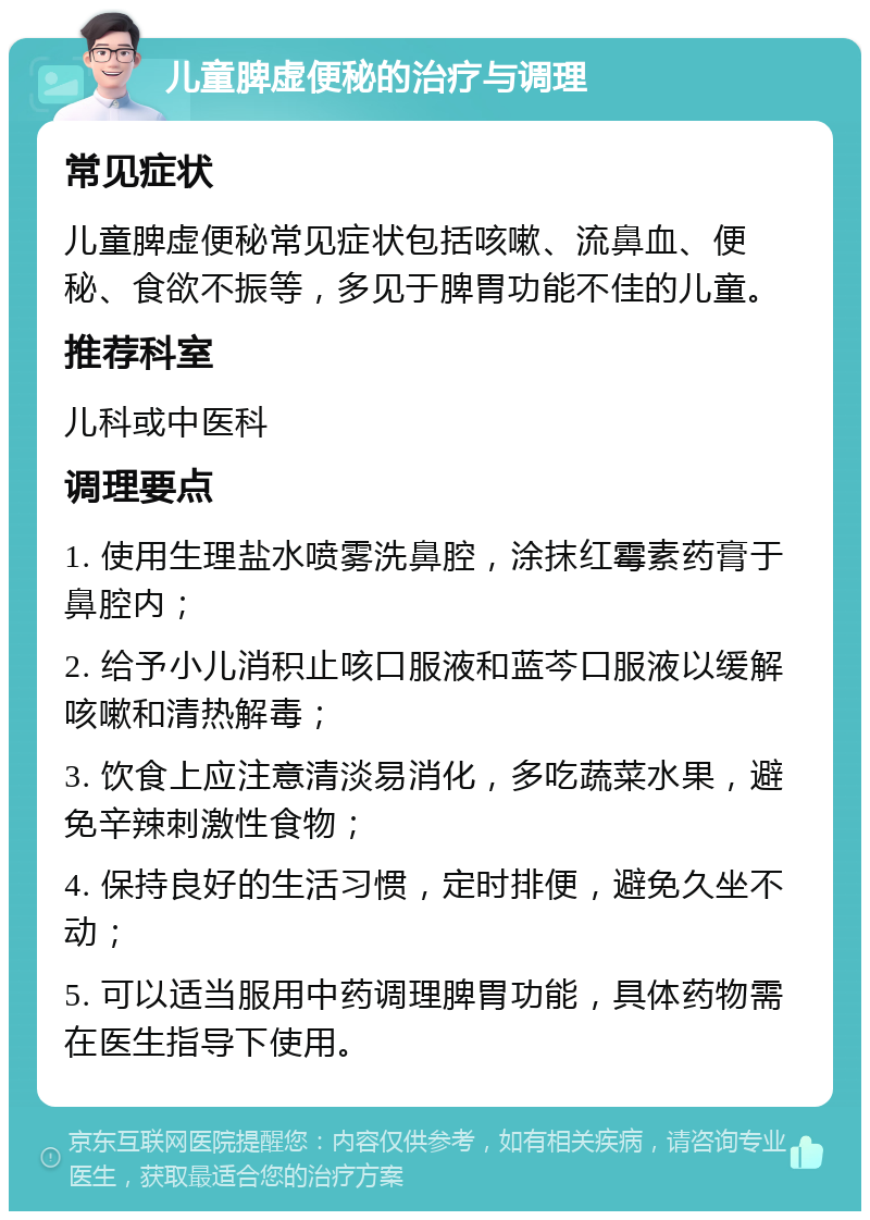 儿童脾虚便秘的治疗与调理 常见症状 儿童脾虚便秘常见症状包括咳嗽、流鼻血、便秘、食欲不振等，多见于脾胃功能不佳的儿童。 推荐科室 儿科或中医科 调理要点 1. 使用生理盐水喷雾洗鼻腔，涂抹红霉素药膏于鼻腔内； 2. 给予小儿消积止咳口服液和蓝芩口服液以缓解咳嗽和清热解毒； 3. 饮食上应注意清淡易消化，多吃蔬菜水果，避免辛辣刺激性食物； 4. 保持良好的生活习惯，定时排便，避免久坐不动； 5. 可以适当服用中药调理脾胃功能，具体药物需在医生指导下使用。