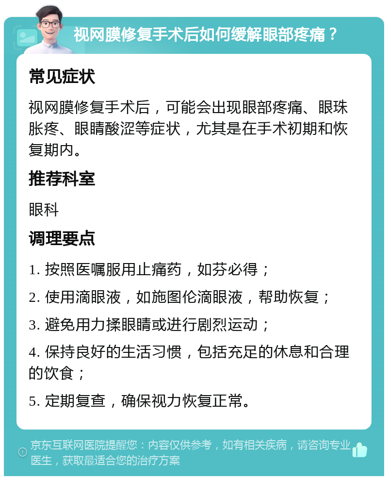 视网膜修复手术后如何缓解眼部疼痛？ 常见症状 视网膜修复手术后，可能会出现眼部疼痛、眼珠胀疼、眼睛酸涩等症状，尤其是在手术初期和恢复期内。 推荐科室 眼科 调理要点 1. 按照医嘱服用止痛药，如芬必得； 2. 使用滴眼液，如施图伦滴眼液，帮助恢复； 3. 避免用力揉眼睛或进行剧烈运动； 4. 保持良好的生活习惯，包括充足的休息和合理的饮食； 5. 定期复查，确保视力恢复正常。