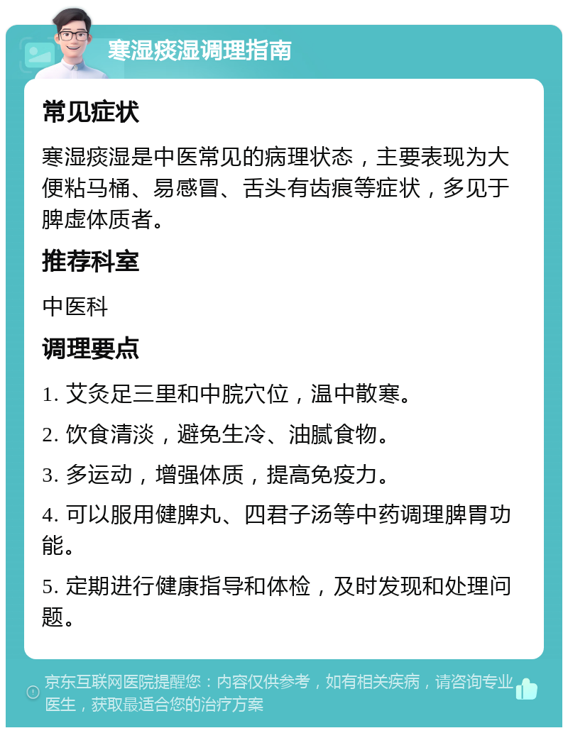 寒湿痰湿调理指南 常见症状 寒湿痰湿是中医常见的病理状态，主要表现为大便粘马桶、易感冒、舌头有齿痕等症状，多见于脾虚体质者。 推荐科室 中医科 调理要点 1. 艾灸足三里和中脘穴位，温中散寒。 2. 饮食清淡，避免生冷、油腻食物。 3. 多运动，增强体质，提高免疫力。 4. 可以服用健脾丸、四君子汤等中药调理脾胃功能。 5. 定期进行健康指导和体检，及时发现和处理问题。