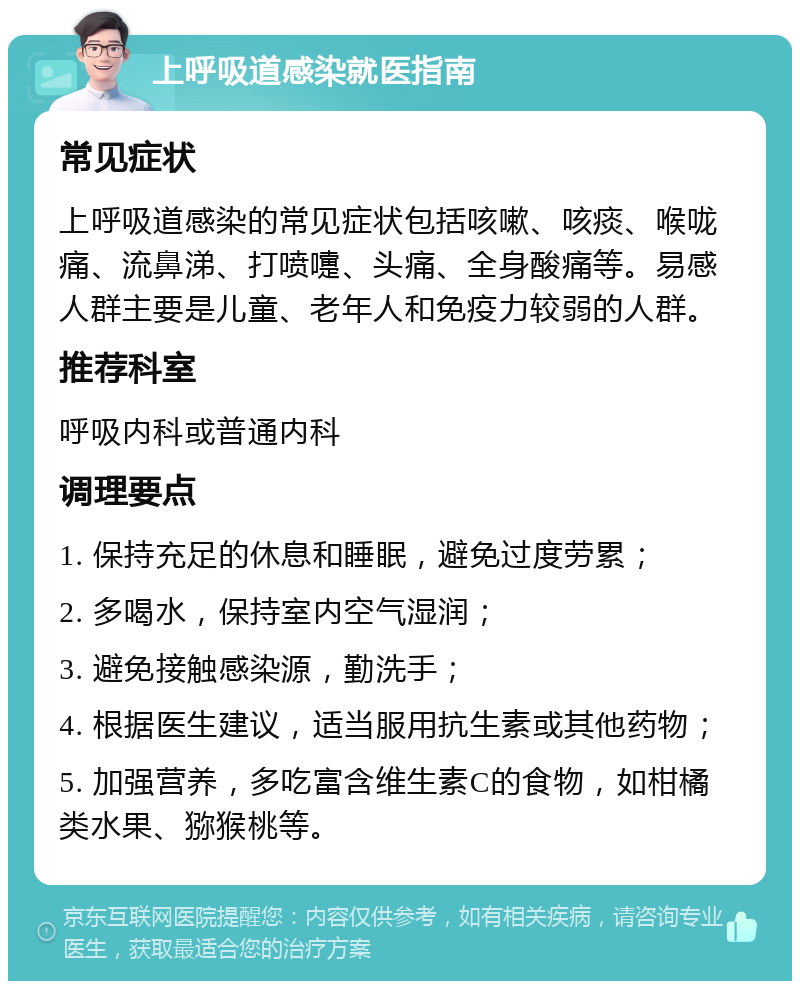 上呼吸道感染就医指南 常见症状 上呼吸道感染的常见症状包括咳嗽、咳痰、喉咙痛、流鼻涕、打喷嚏、头痛、全身酸痛等。易感人群主要是儿童、老年人和免疫力较弱的人群。 推荐科室 呼吸内科或普通内科 调理要点 1. 保持充足的休息和睡眠，避免过度劳累； 2. 多喝水，保持室内空气湿润； 3. 避免接触感染源，勤洗手； 4. 根据医生建议，适当服用抗生素或其他药物； 5. 加强营养，多吃富含维生素C的食物，如柑橘类水果、猕猴桃等。