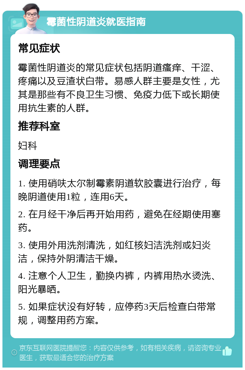 霉菌性阴道炎就医指南 常见症状 霉菌性阴道炎的常见症状包括阴道瘙痒、干涩、疼痛以及豆渣状白带。易感人群主要是女性，尤其是那些有不良卫生习惯、免疫力低下或长期使用抗生素的人群。 推荐科室 妇科 调理要点 1. 使用硝呋太尔制霉素阴道软胶囊进行治疗，每晚阴道使用1粒，连用6天。 2. 在月经干净后再开始用药，避免在经期使用塞药。 3. 使用外用洗剂清洗，如红核妇洁洗剂或妇炎洁，保持外阴清洁干燥。 4. 注意个人卫生，勤换内裤，内裤用热水烫洗、阳光暴晒。 5. 如果症状没有好转，应停药3天后检查白带常规，调整用药方案。