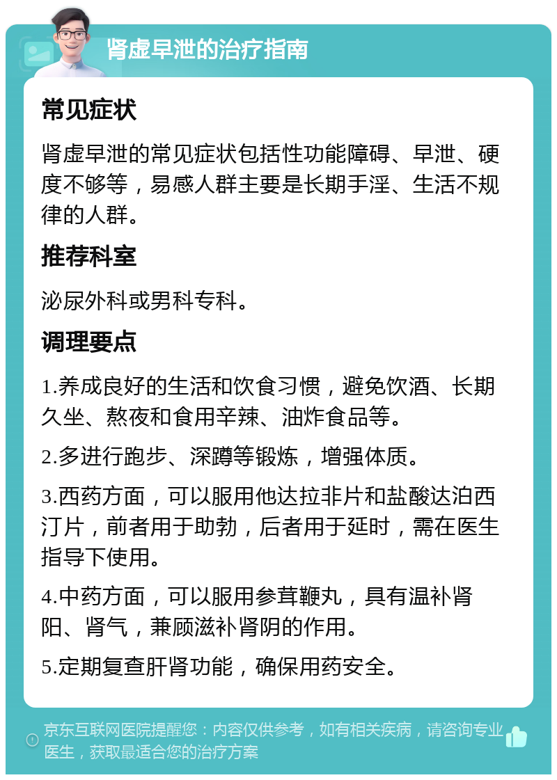 肾虚早泄的治疗指南 常见症状 肾虚早泄的常见症状包括性功能障碍、早泄、硬度不够等，易感人群主要是长期手淫、生活不规律的人群。 推荐科室 泌尿外科或男科专科。 调理要点 1.养成良好的生活和饮食习惯，避免饮酒、长期久坐、熬夜和食用辛辣、油炸食品等。 2.多进行跑步、深蹲等锻炼，增强体质。 3.西药方面，可以服用他达拉非片和盐酸达泊西汀片，前者用于助勃，后者用于延时，需在医生指导下使用。 4.中药方面，可以服用参茸鞭丸，具有温补肾阳、肾气，兼顾滋补肾阴的作用。 5.定期复查肝肾功能，确保用药安全。