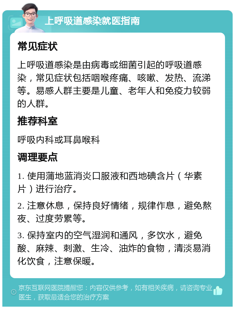 上呼吸道感染就医指南 常见症状 上呼吸道感染是由病毒或细菌引起的呼吸道感染，常见症状包括咽喉疼痛、咳嗽、发热、流涕等。易感人群主要是儿童、老年人和免疫力较弱的人群。 推荐科室 呼吸内科或耳鼻喉科 调理要点 1. 使用蒲地蓝消炎口服液和西地碘含片（华素片）进行治疗。 2. 注意休息，保持良好情绪，规律作息，避免熬夜、过度劳累等。 3. 保持室内的空气湿润和通风，多饮水，避免酸、麻辣、刺激、生冷、油炸的食物，清淡易消化饮食，注意保暖。