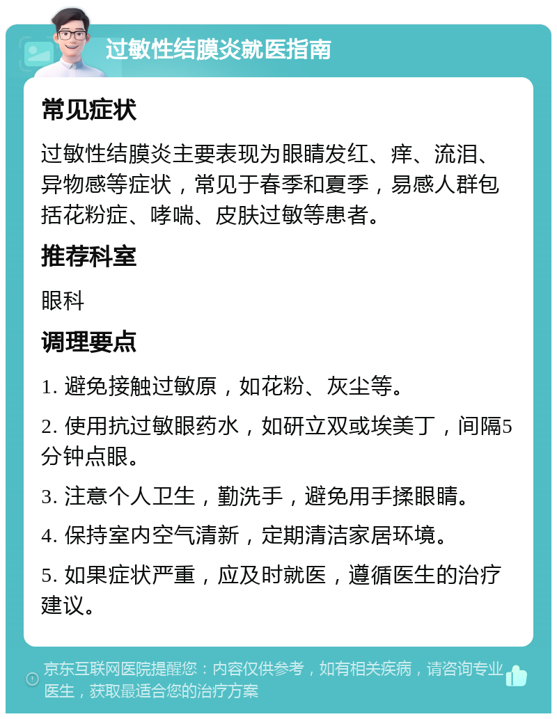 过敏性结膜炎就医指南 常见症状 过敏性结膜炎主要表现为眼睛发红、痒、流泪、异物感等症状，常见于春季和夏季，易感人群包括花粉症、哮喘、皮肤过敏等患者。 推荐科室 眼科 调理要点 1. 避免接触过敏原，如花粉、灰尘等。 2. 使用抗过敏眼药水，如研立双或埃美丁，间隔5分钟点眼。 3. 注意个人卫生，勤洗手，避免用手揉眼睛。 4. 保持室内空气清新，定期清洁家居环境。 5. 如果症状严重，应及时就医，遵循医生的治疗建议。