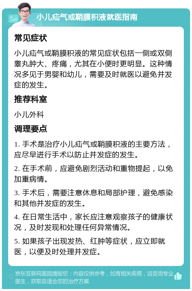 小儿疝气或鞘膜积液就医指南 常见症状 小儿疝气或鞘膜积液的常见症状包括一侧或双侧睾丸肿大、疼痛，尤其在小便时更明显。这种情况多见于男婴和幼儿，需要及时就医以避免并发症的发生。 推荐科室 小儿外科 调理要点 1. 手术是治疗小儿疝气或鞘膜积液的主要方法，应尽早进行手术以防止并发症的发生。 2. 在手术前，应避免剧烈活动和重物提起，以免加重病情。 3. 手术后，需要注意休息和局部护理，避免感染和其他并发症的发生。 4. 在日常生活中，家长应注意观察孩子的健康状况，及时发现和处理任何异常情况。 5. 如果孩子出现发热、红肿等症状，应立即就医，以便及时处理并发症。