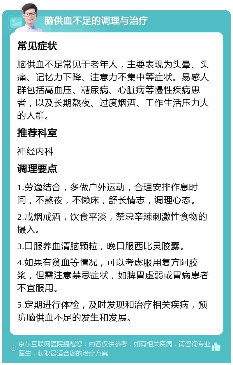 脑供血不足的调理与治疗 常见症状 脑供血不足常见于老年人，主要表现为头晕、头痛、记忆力下降、注意力不集中等症状。易感人群包括高血压、糖尿病、心脏病等慢性疾病患者，以及长期熬夜、过度烟酒、工作生活压力大的人群。 推荐科室 神经内科 调理要点 1.劳逸结合，多做户外运动，合理安排作息时间，不熬夜，不懒床，舒长情志，调理心态。 2.戒烟戒酒，饮食平淡，禁忌辛辣刺激性食物的摄入。 3.口服养血清脑颗粒，晚口服西比灵胶囊。 4.如果有贫血等情况，可以考虑服用复方阿胶浆，但需注意禁忌症状，如脾胃虚弱或胃病患者不宜服用。 5.定期进行体检，及时发现和治疗相关疾病，预防脑供血不足的发生和发展。