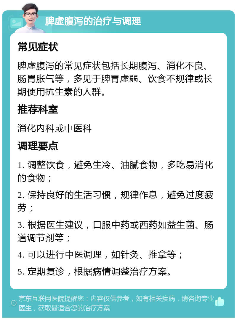 脾虚腹泻的治疗与调理 常见症状 脾虚腹泻的常见症状包括长期腹泻、消化不良、肠胃胀气等，多见于脾胃虚弱、饮食不规律或长期使用抗生素的人群。 推荐科室 消化内科或中医科 调理要点 1. 调整饮食，避免生冷、油腻食物，多吃易消化的食物； 2. 保持良好的生活习惯，规律作息，避免过度疲劳； 3. 根据医生建议，口服中药或西药如益生菌、肠道调节剂等； 4. 可以进行中医调理，如针灸、推拿等； 5. 定期复诊，根据病情调整治疗方案。