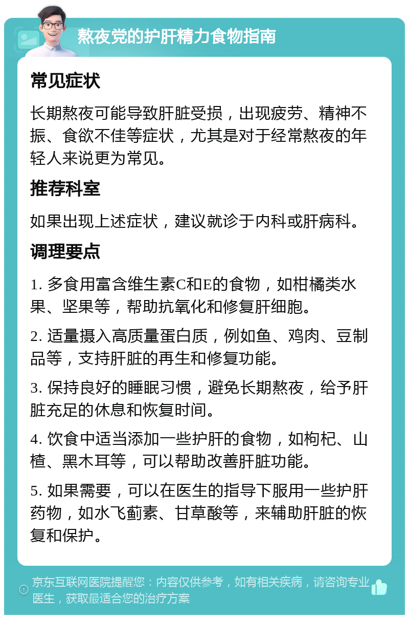 熬夜党的护肝精力食物指南 常见症状 长期熬夜可能导致肝脏受损，出现疲劳、精神不振、食欲不佳等症状，尤其是对于经常熬夜的年轻人来说更为常见。 推荐科室 如果出现上述症状，建议就诊于内科或肝病科。 调理要点 1. 多食用富含维生素C和E的食物，如柑橘类水果、坚果等，帮助抗氧化和修复肝细胞。 2. 适量摄入高质量蛋白质，例如鱼、鸡肉、豆制品等，支持肝脏的再生和修复功能。 3. 保持良好的睡眠习惯，避免长期熬夜，给予肝脏充足的休息和恢复时间。 4. 饮食中适当添加一些护肝的食物，如枸杞、山楂、黑木耳等，可以帮助改善肝脏功能。 5. 如果需要，可以在医生的指导下服用一些护肝药物，如水飞蓟素、甘草酸等，来辅助肝脏的恢复和保护。