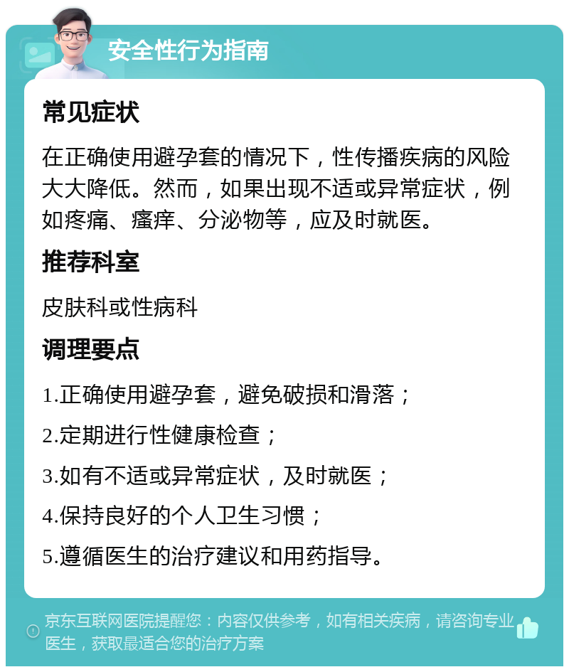 安全性行为指南 常见症状 在正确使用避孕套的情况下，性传播疾病的风险大大降低。然而，如果出现不适或异常症状，例如疼痛、瘙痒、分泌物等，应及时就医。 推荐科室 皮肤科或性病科 调理要点 1.正确使用避孕套，避免破损和滑落； 2.定期进行性健康检查； 3.如有不适或异常症状，及时就医； 4.保持良好的个人卫生习惯； 5.遵循医生的治疗建议和用药指导。