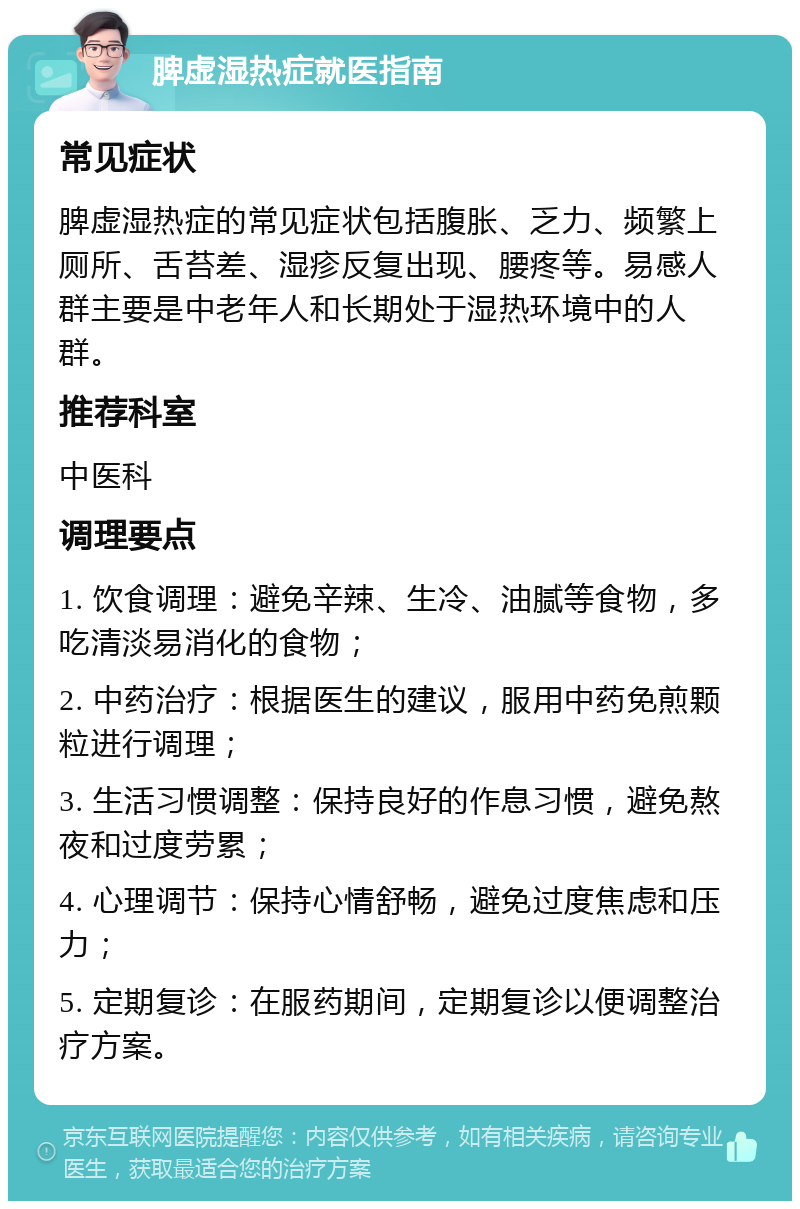 脾虚湿热症就医指南 常见症状 脾虚湿热症的常见症状包括腹胀、乏力、频繁上厕所、舌苔差、湿疹反复出现、腰疼等。易感人群主要是中老年人和长期处于湿热环境中的人群。 推荐科室 中医科 调理要点 1. 饮食调理：避免辛辣、生冷、油腻等食物，多吃清淡易消化的食物； 2. 中药治疗：根据医生的建议，服用中药免煎颗粒进行调理； 3. 生活习惯调整：保持良好的作息习惯，避免熬夜和过度劳累； 4. 心理调节：保持心情舒畅，避免过度焦虑和压力； 5. 定期复诊：在服药期间，定期复诊以便调整治疗方案。