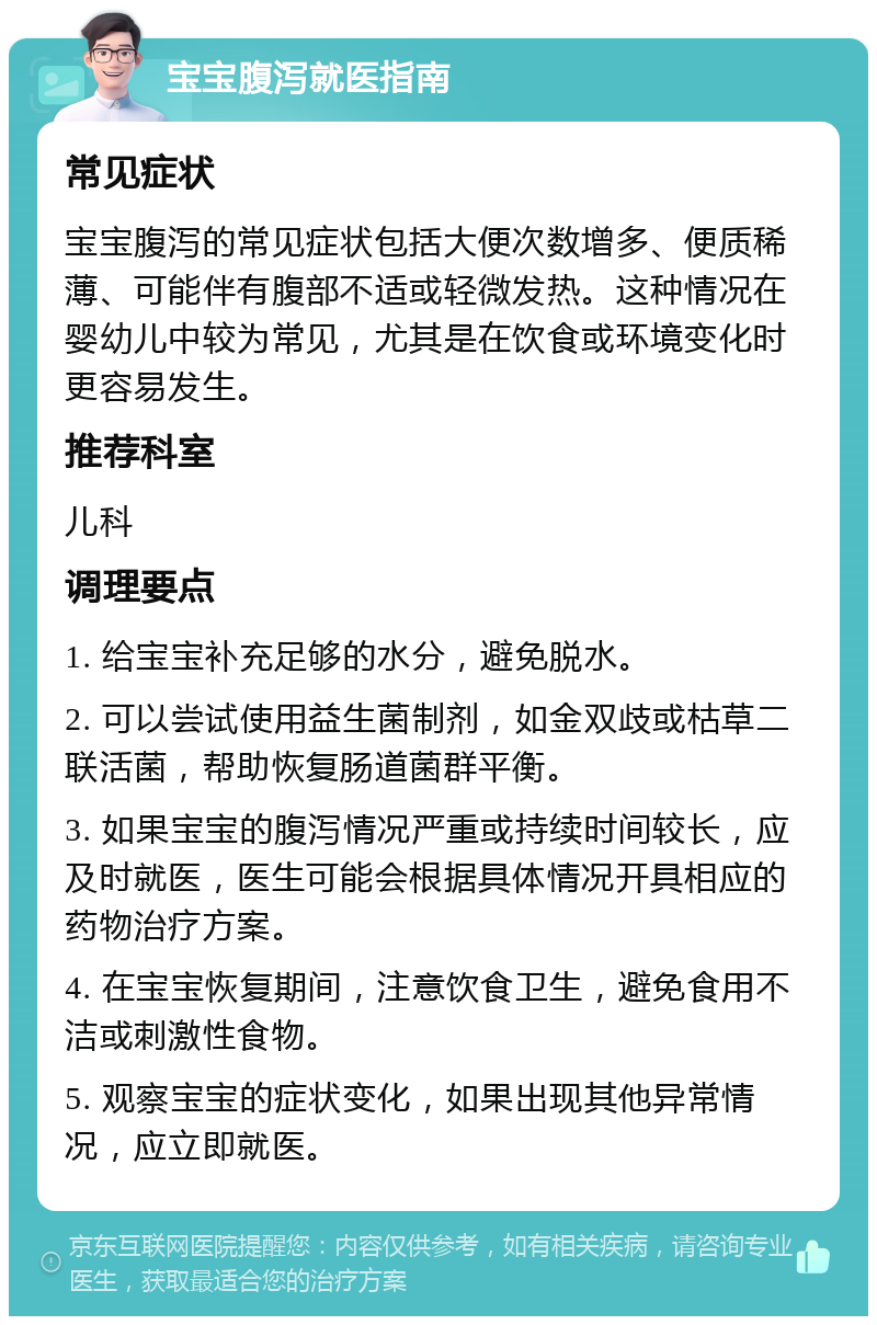 宝宝腹泻就医指南 常见症状 宝宝腹泻的常见症状包括大便次数增多、便质稀薄、可能伴有腹部不适或轻微发热。这种情况在婴幼儿中较为常见，尤其是在饮食或环境变化时更容易发生。 推荐科室 儿科 调理要点 1. 给宝宝补充足够的水分，避免脱水。 2. 可以尝试使用益生菌制剂，如金双歧或枯草二联活菌，帮助恢复肠道菌群平衡。 3. 如果宝宝的腹泻情况严重或持续时间较长，应及时就医，医生可能会根据具体情况开具相应的药物治疗方案。 4. 在宝宝恢复期间，注意饮食卫生，避免食用不洁或刺激性食物。 5. 观察宝宝的症状变化，如果出现其他异常情况，应立即就医。