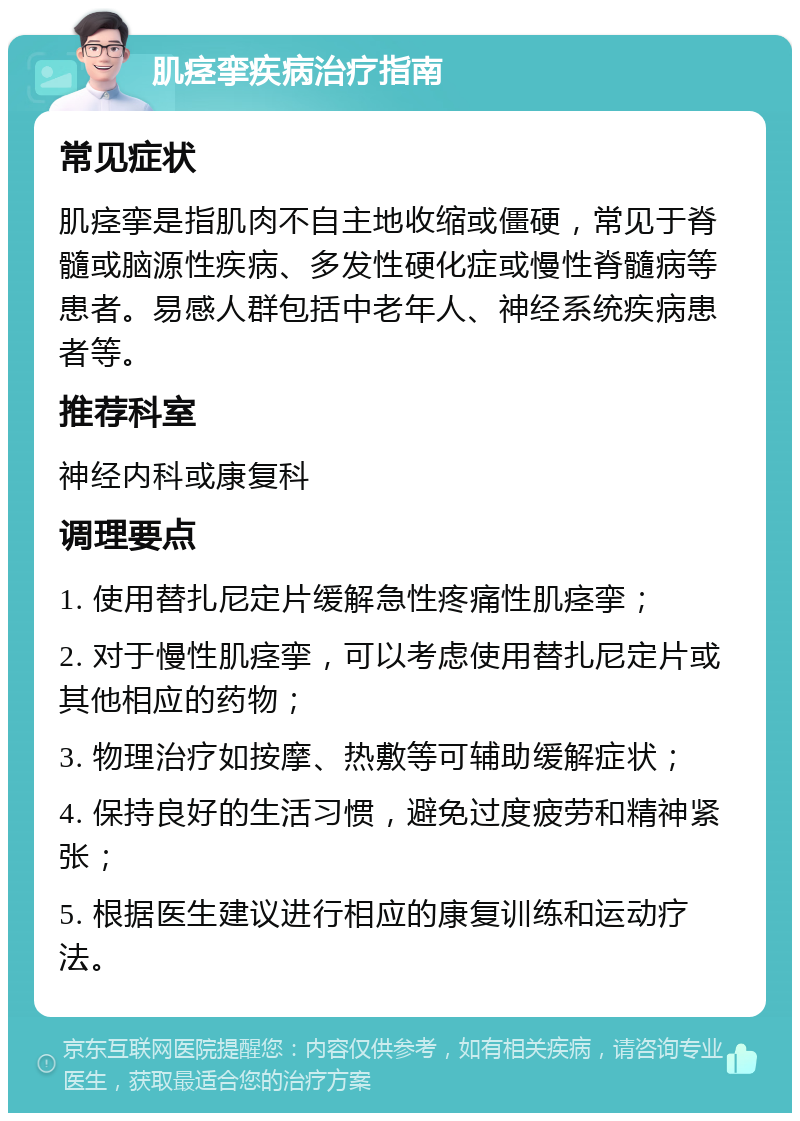 肌痉挛疾病治疗指南 常见症状 肌痉挛是指肌肉不自主地收缩或僵硬，常见于脊髓或脑源性疾病、多发性硬化症或慢性脊髓病等患者。易感人群包括中老年人、神经系统疾病患者等。 推荐科室 神经内科或康复科 调理要点 1. 使用替扎尼定片缓解急性疼痛性肌痉挛； 2. 对于慢性肌痉挛，可以考虑使用替扎尼定片或其他相应的药物； 3. 物理治疗如按摩、热敷等可辅助缓解症状； 4. 保持良好的生活习惯，避免过度疲劳和精神紧张； 5. 根据医生建议进行相应的康复训练和运动疗法。