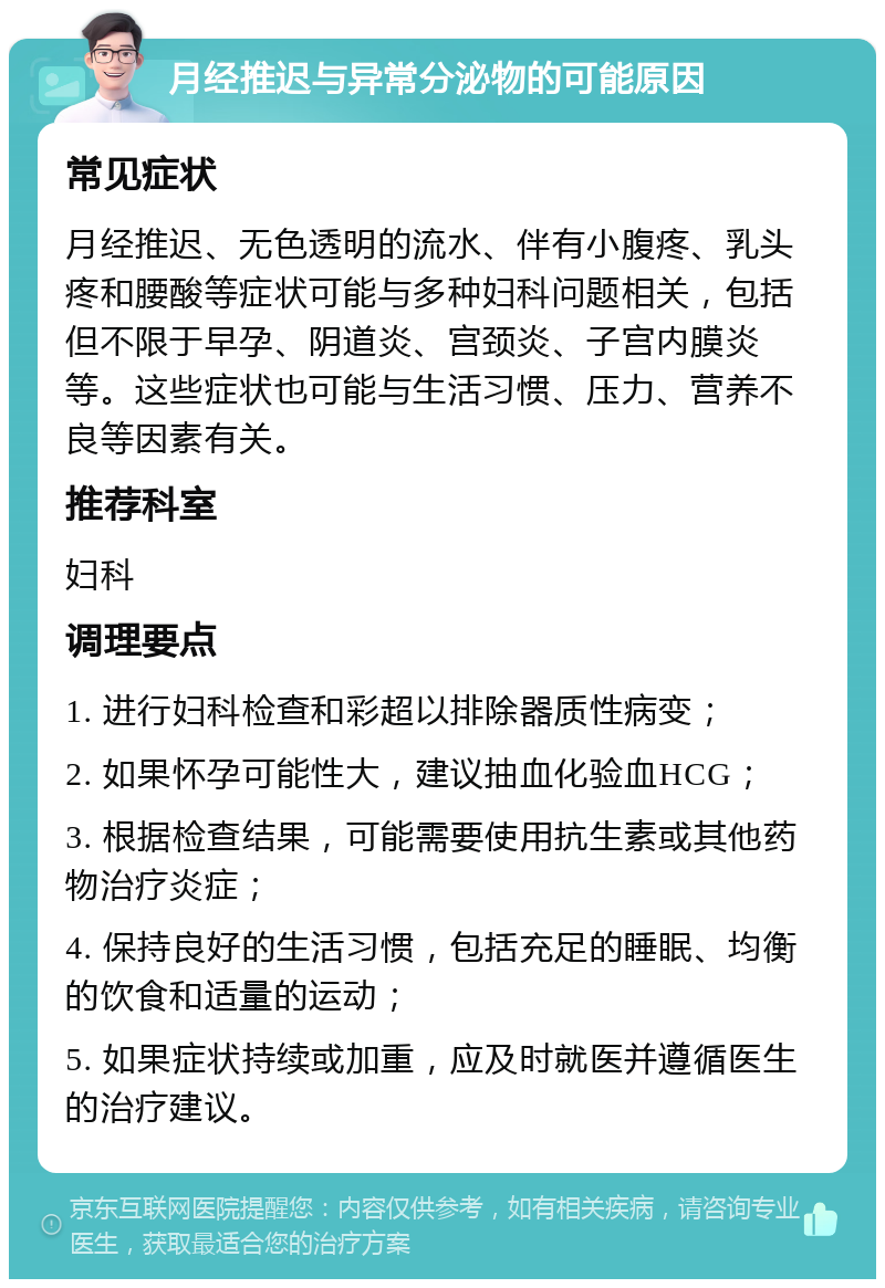 月经推迟与异常分泌物的可能原因 常见症状 月经推迟、无色透明的流水、伴有小腹疼、乳头疼和腰酸等症状可能与多种妇科问题相关，包括但不限于早孕、阴道炎、宫颈炎、子宫内膜炎等。这些症状也可能与生活习惯、压力、营养不良等因素有关。 推荐科室 妇科 调理要点 1. 进行妇科检查和彩超以排除器质性病变； 2. 如果怀孕可能性大，建议抽血化验血HCG； 3. 根据检查结果，可能需要使用抗生素或其他药物治疗炎症； 4. 保持良好的生活习惯，包括充足的睡眠、均衡的饮食和适量的运动； 5. 如果症状持续或加重，应及时就医并遵循医生的治疗建议。