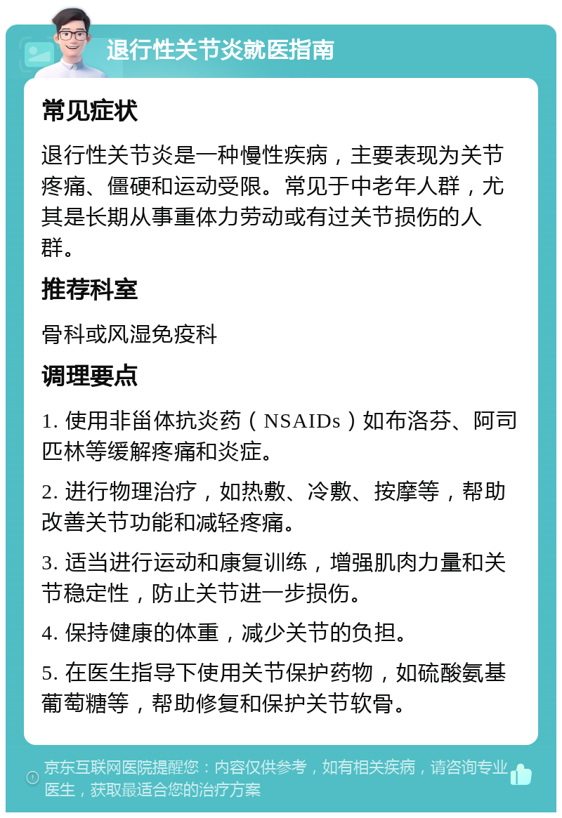 退行性关节炎就医指南 常见症状 退行性关节炎是一种慢性疾病，主要表现为关节疼痛、僵硬和运动受限。常见于中老年人群，尤其是长期从事重体力劳动或有过关节损伤的人群。 推荐科室 骨科或风湿免疫科 调理要点 1. 使用非甾体抗炎药（NSAIDs）如布洛芬、阿司匹林等缓解疼痛和炎症。 2. 进行物理治疗，如热敷、冷敷、按摩等，帮助改善关节功能和减轻疼痛。 3. 适当进行运动和康复训练，增强肌肉力量和关节稳定性，防止关节进一步损伤。 4. 保持健康的体重，减少关节的负担。 5. 在医生指导下使用关节保护药物，如硫酸氨基葡萄糖等，帮助修复和保护关节软骨。