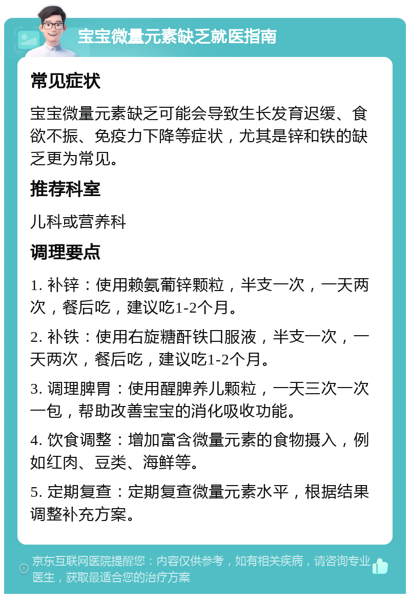 宝宝微量元素缺乏就医指南 常见症状 宝宝微量元素缺乏可能会导致生长发育迟缓、食欲不振、免疫力下降等症状，尤其是锌和铁的缺乏更为常见。 推荐科室 儿科或营养科 调理要点 1. 补锌：使用赖氨葡锌颗粒，半支一次，一天两次，餐后吃，建议吃1-2个月。 2. 补铁：使用右旋糖酐铁口服液，半支一次，一天两次，餐后吃，建议吃1-2个月。 3. 调理脾胃：使用醒脾养儿颗粒，一天三次一次一包，帮助改善宝宝的消化吸收功能。 4. 饮食调整：增加富含微量元素的食物摄入，例如红肉、豆类、海鲜等。 5. 定期复查：定期复查微量元素水平，根据结果调整补充方案。