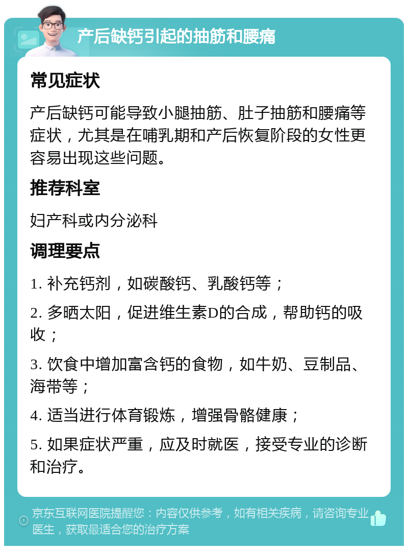 产后缺钙引起的抽筋和腰痛 常见症状 产后缺钙可能导致小腿抽筋、肚子抽筋和腰痛等症状，尤其是在哺乳期和产后恢复阶段的女性更容易出现这些问题。 推荐科室 妇产科或内分泌科 调理要点 1. 补充钙剂，如碳酸钙、乳酸钙等； 2. 多晒太阳，促进维生素D的合成，帮助钙的吸收； 3. 饮食中增加富含钙的食物，如牛奶、豆制品、海带等； 4. 适当进行体育锻炼，增强骨骼健康； 5. 如果症状严重，应及时就医，接受专业的诊断和治疗。