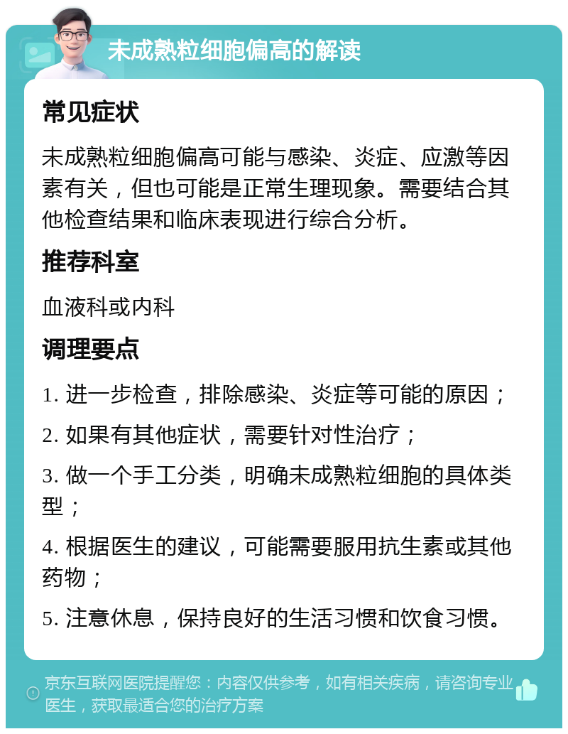 未成熟粒细胞偏高的解读 常见症状 未成熟粒细胞偏高可能与感染、炎症、应激等因素有关，但也可能是正常生理现象。需要结合其他检查结果和临床表现进行综合分析。 推荐科室 血液科或内科 调理要点 1. 进一步检查，排除感染、炎症等可能的原因； 2. 如果有其他症状，需要针对性治疗； 3. 做一个手工分类，明确未成熟粒细胞的具体类型； 4. 根据医生的建议，可能需要服用抗生素或其他药物； 5. 注意休息，保持良好的生活习惯和饮食习惯。