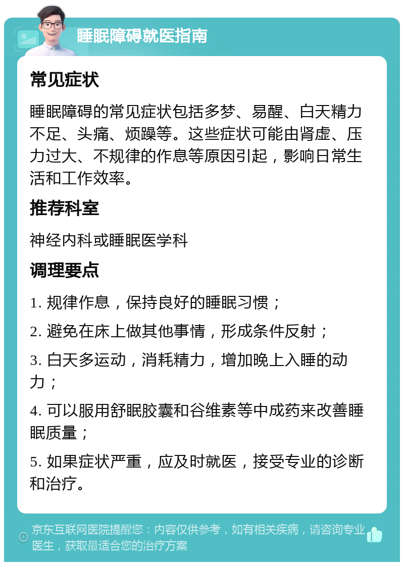 睡眠障碍就医指南 常见症状 睡眠障碍的常见症状包括多梦、易醒、白天精力不足、头痛、烦躁等。这些症状可能由肾虚、压力过大、不规律的作息等原因引起，影响日常生活和工作效率。 推荐科室 神经内科或睡眠医学科 调理要点 1. 规律作息，保持良好的睡眠习惯； 2. 避免在床上做其他事情，形成条件反射； 3. 白天多运动，消耗精力，增加晚上入睡的动力； 4. 可以服用舒眠胶囊和谷维素等中成药来改善睡眠质量； 5. 如果症状严重，应及时就医，接受专业的诊断和治疗。