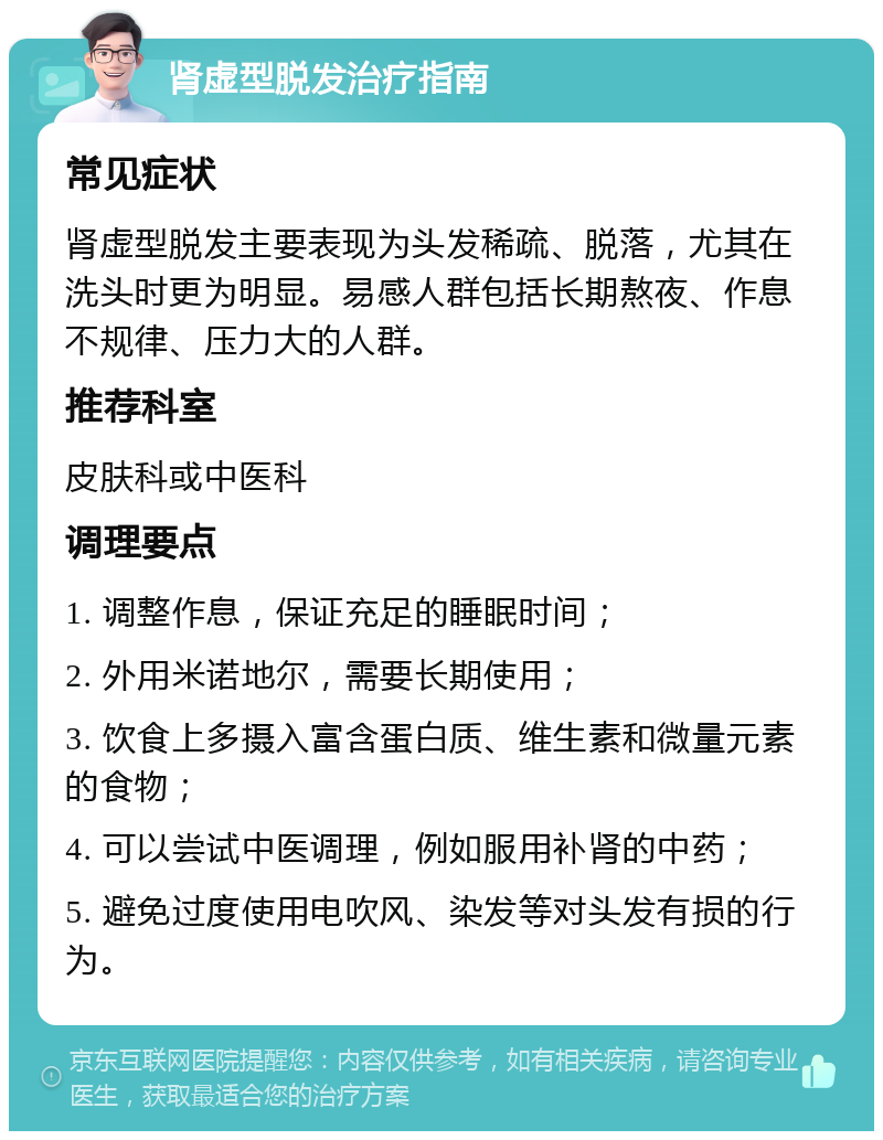 肾虚型脱发治疗指南 常见症状 肾虚型脱发主要表现为头发稀疏、脱落，尤其在洗头时更为明显。易感人群包括长期熬夜、作息不规律、压力大的人群。 推荐科室 皮肤科或中医科 调理要点 1. 调整作息，保证充足的睡眠时间； 2. 外用米诺地尔，需要长期使用； 3. 饮食上多摄入富含蛋白质、维生素和微量元素的食物； 4. 可以尝试中医调理，例如服用补肾的中药； 5. 避免过度使用电吹风、染发等对头发有损的行为。