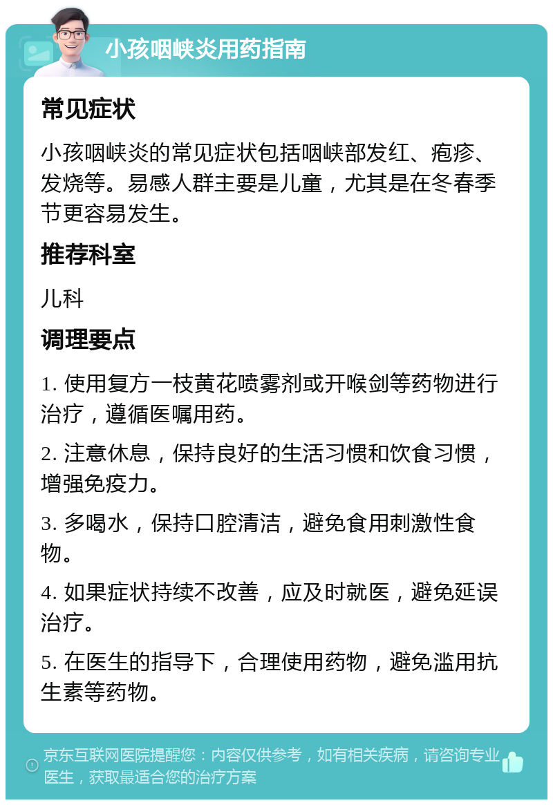 小孩咽峡炎用药指南 常见症状 小孩咽峡炎的常见症状包括咽峡部发红、疱疹、发烧等。易感人群主要是儿童，尤其是在冬春季节更容易发生。 推荐科室 儿科 调理要点 1. 使用复方一枝黄花喷雾剂或开喉剑等药物进行治疗，遵循医嘱用药。 2. 注意休息，保持良好的生活习惯和饮食习惯，增强免疫力。 3. 多喝水，保持口腔清洁，避免食用刺激性食物。 4. 如果症状持续不改善，应及时就医，避免延误治疗。 5. 在医生的指导下，合理使用药物，避免滥用抗生素等药物。