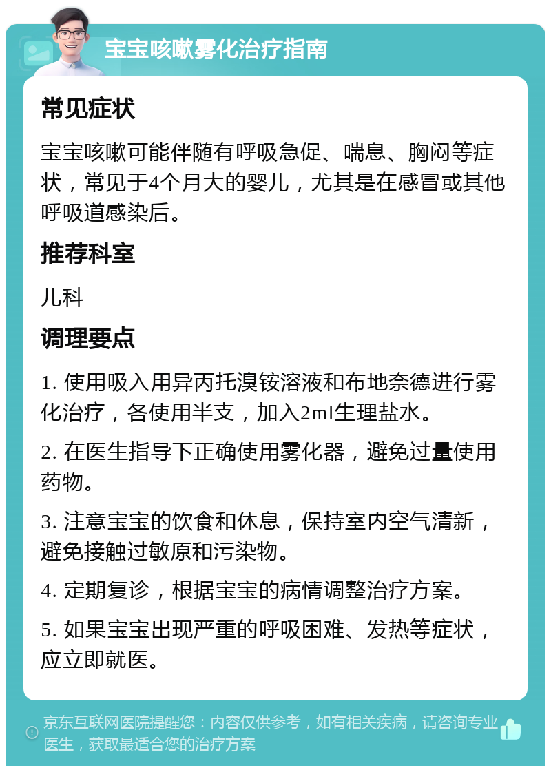 宝宝咳嗽雾化治疗指南 常见症状 宝宝咳嗽可能伴随有呼吸急促、喘息、胸闷等症状，常见于4个月大的婴儿，尤其是在感冒或其他呼吸道感染后。 推荐科室 儿科 调理要点 1. 使用吸入用异丙托溴铵溶液和布地奈德进行雾化治疗，各使用半支，加入2ml生理盐水。 2. 在医生指导下正确使用雾化器，避免过量使用药物。 3. 注意宝宝的饮食和休息，保持室内空气清新，避免接触过敏原和污染物。 4. 定期复诊，根据宝宝的病情调整治疗方案。 5. 如果宝宝出现严重的呼吸困难、发热等症状，应立即就医。