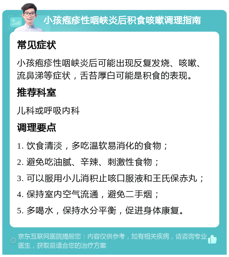 小孩疱疹性咽峡炎后积食咳嗽调理指南 常见症状 小孩疱疹性咽峡炎后可能出现反复发烧、咳嗽、流鼻涕等症状，舌苔厚白可能是积食的表现。 推荐科室 儿科或呼吸内科 调理要点 1. 饮食清淡，多吃温软易消化的食物； 2. 避免吃油腻、辛辣、刺激性食物； 3. 可以服用小儿消积止咳口服液和王氏保赤丸； 4. 保持室内空气流通，避免二手烟； 5. 多喝水，保持水分平衡，促进身体康复。